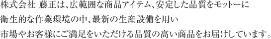 株式会社 藤正は、広範囲な商品アイテム、安定した品質をモットーに衛生的な作業環境の中、最新の生産設備を用い市場やお客様にご満足をいただける品質の高い商品をお届けしています。